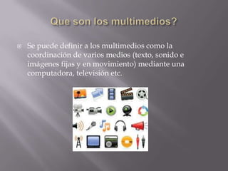    Se puede definir a los multimedios como la
    coordinación de varios medios (texto, sonido e
    imágenes fijas y en movimiento) mediante una
    computadora, televisión etc.
 