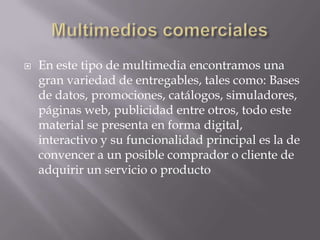    En este tipo de multimedia encontramos una
    gran variedad de entregables, tales como: Bases
    de datos, promociones, catálogos, simuladores,
    páginas web, publicidad entre otros, todo este
    material se presenta en forma digital,
    interactivo y su funcionalidad principal es la de
    convencer a un posible comprador o cliente de
    adquirir un servicio o producto
 