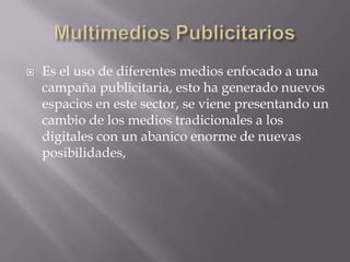    Es el uso de diferentes medios enfocado a una
    campaña publicitaria, esto ha generado nuevos
    espacios en este sector, se viene presentando un
    cambio de los medios tradicionales a los
    digitales con un abanico enorme de nuevas
    posibilidades,
 