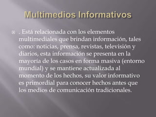    . Está relacionada con los elementos
    multimediales que brindan información, tales
    como: noticias, prensa, revistas, televisión y
    diarios, esta información se presenta en la
    mayoría de los casos en forma masiva (entorno
    mundial) y se mantiene actualizada al
    momento de los hechos, su valor informativo
    es primordial para conocer hechos antes que
    los medios de comunicación tradicionales.
 