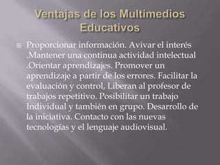    Proporcionar información. Avivar el interés
    .Mantener una continua actividad intelectual
    .Orientar aprendizajes. Promover un
    aprendizaje a partir de los errores. Facilitar la
    evaluación y control, Liberan al profesor de
    trabajos repetitivo. Posibilitar un trabajo
    Individual y también en grupo. Desarrollo de
    la iniciativa. Contacto con las nuevas
    tecnologías y el lenguaje audiovisual.
 