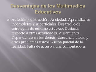    Adicción y distracción. Ansiedad. Aprendizajes
    incompletos y superficiales. Desarrollo de
    estrategias de mínimo esfuerzo. Desfases
    respecto a otras actividades. Aislamiento.
    Dependencia de los demás. Cansancio visual y
    otros problemas físicos. Visión parcial de la
    realidad. Falta de acceso a una computadora.
 