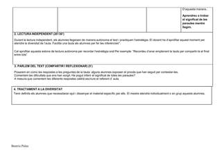 Beatriu Palau
D’aquesta manera..
Aprendreu a trobar
el significat de les
paraules mentre
llegim.
2. LECTURA INDEPENDENT (20’/30’)
Durant la lectura independent, els alumnes llegeixen de manera autònoma el text i practiquen l’estratègia. El docent ha d’aprofitar aquest moment per
atendre la diversitat de l’aula. Facilita una taula als alumnes per fer les inferències*.
Cal aprofitar aquesta estona de lectura autònoma per recordar l’estratègia oral:Per exemple: “Recordeu d’anar emplenant la taula per compartir-la al final
entre tots”
3. PARLEM DEL TEXT (COMPARTIR I REFLEXIONAR) (5’)
Posarem en comú les respostes a les preguntes de la taula: alguns alumnes exposen el procés que han seguit per contestar-les.
Comentem les dificultats que ens han sorgit: He pogut inferir el significat de totes les paraules?
A mesura que comentem les diferents respostes caldrà escriure el referent d’ aula.
4. TRACTAMENT A LA DIVERSITAT
Tenir definits els alumnes que necessitaran ajut i dissenyar el material específic per ells. El mestre atendrà individualment o en grup aquests alumnes.
 