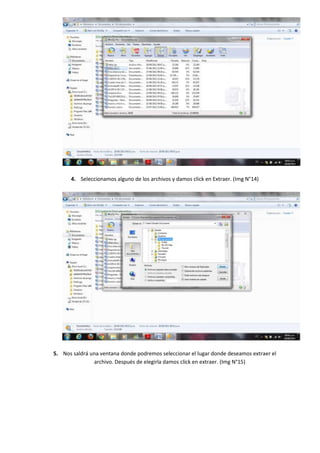 4. Seleccionamos alguno de los archivos y damos click en Extraer. (Img N°14)




5. Nos saldrá una ventana donde podremos seleccionar el lugar donde deseamos extraer el
               archivo. Después de elegirla damos click en extraer. (Img N°15)
 