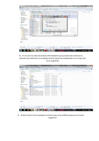 6. En mi caso me salió esta ventana informándome que ya existía este archivo en la
  ubicación que seleccione, sin embargo me da la opción de reemplazarlo o no. Le doy click
                                     en Si. (Img N°16)




7. Al darle click en Si me reemplaza el archivo, pero no lo modifica porque era el mismo.
                                          (Img N°17)
 