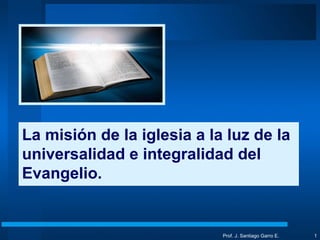 Prof. J. Santiago Garro E. La misión de la iglesia a la luz de la universalidad e integralidad del Evangelio. 