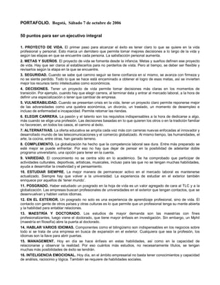 PORTAFOLIO. Bogotá, Sábado 7 de octubre de 2006

50 puntos para ser un ejecutivo integral

1. PROYECTO DE VIDA. El primer paso para alcanzar el éxito es tener claro lo que se quiere en la vida
profesional y personal. Esto marca un derrotero que permite tomar mejores decisiones a lo largo de la vida y
según las etapas en que se encuentre cada persona. La satisfacción personal aumenta.
2. METAS Y SUEÑOS. El proyecto de vida se fomenta desde la infancia. Metas y sueños definen ese proyecto
de vida. Hay que ser claros al establecerlos para no perderlos de vista. Pero al tiempo, se deber ser flexible y
revisarlos según la etapa en la que se encuentre.
3. SEGURIDAD. Cuando se sabe qué camino seguir se tiene confianza en sí mismo, se avanza con firmeza y
no se siente perdido. Todo lo que se hace está encaminado a obtener el logro de esas metas, así se invierten
mejor los recursos tanto intelectuales como económicos.
4. DECISIONES. Tener un proyecto de vida permite tomar decisiones más claras en los momentos de
transición. Por ejemplo, cuando hay que elegir carrera, al terminar ésta y entrar al mercado laboral, a la hora de
definir una especialización o tener que cambiar de empresa.
5. VULNERABILIDAD. Cuando se presentan crisis en la vida, tener un proyecto claro permite reponerse mejor
de las adversidades como una quiebra económica, un divorcio, un traslado, un momento de desempleo e
incluso de enfermedad e incapacidad. Permite retomar las riendas.
6. ELEGIR CARRERA. La pasión y el talento son los requisitos indispensables a la hora de dedicarse a algo,
más cuando se elige una profesión. Las decisiones basadas en lo que quieren los otros o en la tradición familiar
no favorecen, en todos los casos, el camino al éxito.
7. ALTERNATIVAS. La oferta educativa se amplía cada vez más con carreras nuevas enfocadas al innovador y
desarrollado mundo de las telecomunicaciones y el comercio globalizado. Al mismo tiempo, las humanidades, el
arte, la cocina, entre otras, han ganado terreno.
8. COMPLEMENTO. La globalización ha hecho que la competencia laboral sea dura. Entre más preparado se
esté mejor se puede enfrentar. Por eso no hay que dejar de pensar en la posibilidad de adelantar doble
programa universitario, una opción para tener en la cuenta.
9. VARIEDAD. El conocimiento no se centra sólo en lo académico. Se ha comprobado que participar de
actividades culturales, deportivas, artísticas, musicales, incluso para las que no se tengan muchas habilidades,
ayuda a desarrollar la creatividad y el pensamiento.
10. ESTUDIAR SIEMPRE. La mejor manera de permanecer activo en el mercado laboral es mantenerse
actualizado. Siempre hay que volver a la universidad. La experiencia de estudiar en el exterior también
enriquece por aquellos de ‘tener mundo’.
11. POSGRADO. Haber estudiado un posgrado en la hoja de vida es un valor agregado de cara al TLC y a la
globalización. Las empresas buscan profesionales de universidades en el exterior que tengan contactos, que se
desenvuelvan y hablen varios idiomas.
12. EN EL EXTERIOR. Un posgrado no solo es una experiencia de aprendizaje profesional, sino de vida. El
contacto con gente de otros países y otras culturas es lo que permite que un profesional tenga su mente abierta
y la habilidad para entablar relaciones.
13. MAESTRÍA Y DOCTORADO. Los estudios de mayor demanda son las maestrías con fines
profesionalizantes, luego viene el doctorado, que tiene mayor énfasis en investigación. Sin embargo, un Mphil
(maestría en filosofía) abre la puerta al doctorado.
14. HABLAR VARIOS IDIOMAS. Componentes como el bilingüismo son indispensables en los negocios sobre
todo si se trata de una empresa en busca de expansión en el exterior. Cualquiera que sea la profesión, los
idiomas son la llave para abrir puertas.
15. MANAGEMENT. Hoy en día se hace énfasis en estas habilidades, así como en la capacidad de
relacionarse y observar la realidad. Por eso cuántos más estudios, no necesariamente títulos, se tengan
muchas más posibilidades de éxito se tendrán.
16. INTELIGENCIA EMOCIONAL. Hoy día, en el ámbito empresarial no basta tener conocimientos y capacidad
de análisis, raciocinio y lógica. También se requiere de habilidades sociales.
 