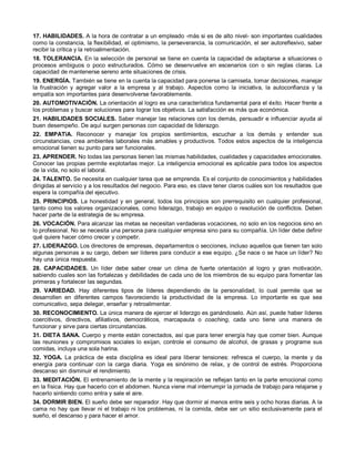 17. HABILIDADES. A la hora de contratar a un empleado -más si es de alto nivel- son importantes cualidades
como la constancia, la flexibilidad, el optimismo, la perseverancia, la comunicación, el ser autoreflexivo, saber
recibir la crítica y la retroalimentación.
18. TOLERANCIA. En la selección de personal se tiene en cuenta la capacidad de adaptarse a situaciones o
procesos ambiguos o poco estructurados. Cómo se desenvuelve en escenarios con o sin reglas claras. La
capacidad de mantenerse sereno ante situaciones de crisis.
19. ENERGÍA. También se tiene en la cuenta la capacidad para ponerse la camiseta, tomar decisiones, manejar
la frustración y agregar valor a la empresa y al trabajo. Aspectos como la iniciativa, la autoconfianza y la
empatía son importantes para desenvolverse favorablemente.
20. AUTOMOTIVACIÓN. La orientación al logro es una característica fundamental para el éxito. Hacer frente a
los problemas y buscar soluciones para lograr los objetivos. La satisfacción es más que económica.
21. HABILIDADES SOCIALES. Saber manejar las relaciones con los demás, persuadir e influenciar ayuda al
buen desempeño. De aquí surgen personas con capacidad de liderazgo.
22. EMPATïA. Reconocer y manejar los propios sentimientos, escuchar a los demás y entender sus
circunstancias, crea ambientes laborales más amables y productivos. Todos estos aspectos de la inteligencia
emocional tienen su punto para ser funcionales.
23. APRENDER. No todas las personas tienen las mismas habilidades, cualidades y capacidades emocionales.
Conocer las propias permite explotarlas mejor. La inteligencia emocional es aplicable para todos los aspectos
de la vida, no solo el laboral.
24. TALENTO. Se necesita en cualquier tarea que se emprenda. Es el conjunto de conocimientos y habilidades
dirigidas al servicio y a los resultados del negocio. Para eso, es clave tener claros cuáles son los resultados que
espera la compañía del ejecutivo.
25. PRINCIPIOS. La honestidad y en general, todos los principios son prerrequisito en cualquier profesional,
tanto como los valores organizacionales, como liderazgo, trabajo en equipo o resolución de conflictos. Deben
hacer parte de la estrategia de su empresa.
26. VOCACIÓN. Para alcanzar las metas se necesitan verdaderas vocaciones, no solo en los negocios sino en
lo profesional. No se necesita una persona para cualquier empresa sino para su compañía. Un líder debe definir
qué quiere hacer cómo crecer y competir.
27. LIDERAZGO. Los directores de empresas, departamentos o secciones, incluso aquellos que tienen tan solo
algunas personas a su cargo, deben ser líderes para conducir a ese equipo. ¿Se nace o se hace un líder? No
hay una única respuesta.
28. CAPACIDADES. Un líder debe saber crear un clima de fuerte orientación al logro y gran motivación,
sabiendo cuales son las fortalezas y debilidades de cada uno de los miembros de su equipo para fomentar las
primeras y fortalecer las segundas.
29. VARIEDAD. Hay diferentes tipos de líderes dependiendo de la personalidad, lo cual permite que se
desarrollen en diferentes campos favoreciendo la productividad de la empresa. Lo importante es que sea
comunicativo, sepa delegar, enseñar y retroalimentar.
30. RECONOCIMIENTO. La única manera de ejercer el liderzgo es ganándoselo. Aún así, puede haber líderes
coercitivos, directivos, afiliativos, democráticos, marcapauta o coaching, cada uno tiene una manera de
funcionar y sirve para ciertas circunstancias.
31. DIETA SANA. Cuerpo y mente están conectados, así que para tener energía hay que comer bien. Aunque
las reuniones y compromisos sociales lo exijan, controle el consumo de alcohol, de grasas y programe sus
comidas, incluya una sola harina.
32. YOGA. La práctica de esta disciplina es ideal para liberar tensiones: refresca el cuerpo, la mente y da
energía para continuar con la carga diaria. Yoga es sinónimo de relax, y de control de estrés. Proporciona
descanso sin disminuir el rendimiento.
33. MEDITACIÓN. El entrenamiento de la mente y la respiración se reflejan tanto en la parte emocional como
en la física. Hay que hacerlo con el abdomen. Nunca viene mal interrumpir la jornada de trabajo para relajarse y
hacerlo sintiendo como entra y sale el aire.
34. DORMIR BIEN. El sueño debe ser reparador. Hay que dormir al menos entre seis y ocho horas diarias. A la
cama no hay que llevar ni el trabajo ni los problemas, ni la comida, debe ser un sitio exclusivamente para el
sueño, el descanso y para hacer el amor.
 