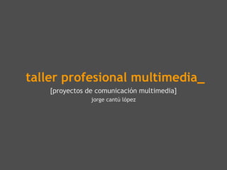 taller profesional multimedia_
    [proyectos de comunicación multimedia]
                jorge cantú lópez
 
