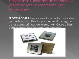    PROCESADORES: Un procesador no utiliza unidades
    de medida son utilizadas para especificar alguna
    de las características del mismo. MB, GB, se utilizan
    para expresar capacidades de memoria..
 