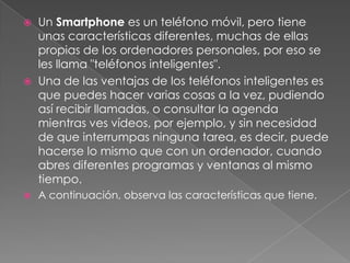    Un Smartphone es un teléfono móvil, pero tiene
    unas características diferentes, muchas de ellas
    propias de los ordenadores personales, por eso se
    les llama "teléfonos inteligentes".
   Una de las ventajas de los teléfonos inteligentes es
    que puedes hacer varias cosas a la vez, pudiendo
    así recibir llamadas, o consultar la agenda
    mientras ves vídeos, por ejemplo, y sin necesidad
    de que interrumpas ninguna tarea, es decir, puede
    hacerse lo mismo que con un ordenador, cuando
    abres diferentes programas y ventanas al mismo
    tiempo.
   A continuación, observa las características que tiene.
 