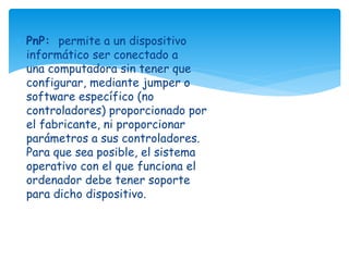  PnP: permite a un dispositivo 
informático ser conectado a 
una computadora sin tener que 
configurar, mediante jumper o 
software específico (no 
controladores) proporcionado por 
el fabricante, ni proporcionar 
parámetros a sus controladores. 
Para que sea posible, el sistema 
operativo con el que funciona el 
ordenador debe tener soporte 
para dicho dispositivo. 
 