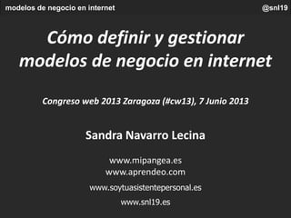 modelos de negocio en internet @snl19
Cómo definir y gestionar
modelos de negocio en internet
Congreso web 2013 Zaragoza (#cw13), 7 Junio 2013
Sandra Navarro Lecina
www.mipangea.es
www.aprendeo.com
www.soytuasistentepersonal.es
www.snl19.es
 
