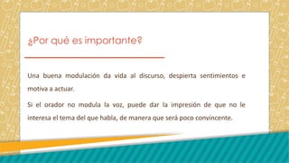 ¿Por qué es importante?
Una buena modulación da vida al discurso, despierta sentimientos e
motiva a actuar.
Si el orador no modula la voz, puede dar la impresión de que no le
interesa el tema del que habla, de manera que será poco convincente.
 