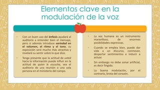 Elementos clave en la
modulación de la voz
◦ Con un buen uso del énfasis ayudará al
auditorio a entender bien el mensaje,
pero si además introduce variedad en
el volumen, el ritmo y el tono, su
exposición será mucho más atractiva y
revelará su sentir sobre lo que dice.
◦ Tenga presente que la actitud de usted
hacia la información puede influir en la
actitud de quien le escucha, sea el
auditorio de una reunión o una sola
persona en el ministerio del campo.
◦ La voz humana es un instrumento
maravilloso, de enormes
posibilidades expresivas.
◦ Cuando se emplea bien, puede dar
vida a un discurso, conmover,
despertar sentimientos e inducir a
actuar.
◦ Sin embargo no debe sonar artificial,
es decir fingido.
◦ La buena modulación, por el
contrario, brota del corazón.
 