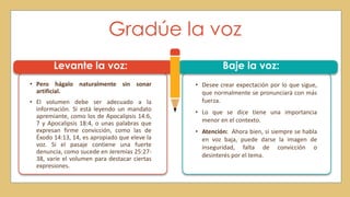 Gradúe la voz
Levante la voz:
• Pero hágalo naturalmente sin sonar
artificial.
• El volumen debe ser adecuado a la
información. Si está leyendo un mandato
apremiante, como los de Apocalipsis 14:6,
7 y Apocalipsis 18:4, o unas palabras que
expresan firme convicción, como las de
Éxodo 14:13, 14, es apropiado que eleve la
voz. Si el pasaje contiene una fuerte
denuncia, como sucede en Jeremías 25:27-
38, varíe el volumen para destacar ciertas
expresiones.
• Desee crear expectación por lo que sigue,
que normalmente se pronunciará con más
fuerza.
• Lo que se dice tiene una importancia
menor en el contexto.
• Atención: Ahora bien, si siempre se habla
en voz baja, puede darse la imagen de
inseguridad, falta de convicción o
desinterés por el tema.
Baje la voz:
 
