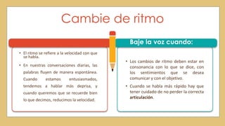 Cambie de ritmo
• El ritmo se refiere a la velocidad con que
se habla.
• En nuestras conversaciones diarias, las
palabras fluyen de manera espontánea.
Cuando estamos entusiasmados,
tendemos a hablar más deprisa, y
cuando queremos que se recuerde bien
lo que decimos, reducimos la velocidad.
• Los cambios de ritmo deben estar en
consonancia con lo que se dice, con
los sentimientos que se desea
comunicar y con el objetivo.
• Cuando se habla más rápido hay que
tener cuidado de no perder la correcta
articulación.
Baje la voz cuando:
 