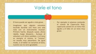 Varíe el tono
◦ El tono puede ser agudo o más grave.
◦ Imagínese que alguien estuviera
tocando durante una hora una sola
nota con un instrumento musical.
Primero fuerte, después suave; ahora
rápido, luego despacio... Aunque el
volumen y el ritmo cambien, si el tono
es siempre el mismo, la “música”
no resulta muy placentera. De igual
modo, si al hablar no variamos el tono,
nuestra voz no será agradable.
◦ Por ejemplo si estamos contando
el cuento de Caperucita Roja,
caperucita sonará en un tono más
agudo y el lobo en un tono muy
grave.
 