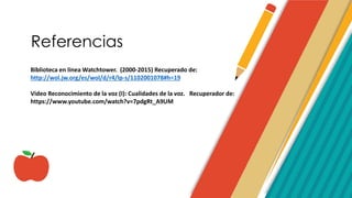 Referencias
Biblioteca en línea Watchtower. (2000-2015) Recuperado de:
http://wol.jw.org/es/wol/d/r4/lp-s/1102001078#h=19
Video Reconocimiento de la voz (I): Cualidades de la voz. Recuperador de:
https://www.youtube.com/watch?v=7pdgRt_A9UM
 