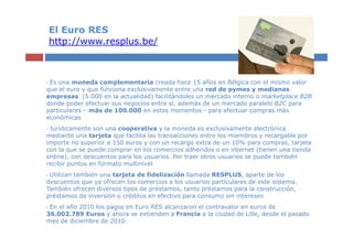 El Euro RES
    http://www.resplus.be/



•Es una moneda complementaria creada hace 15 años en Bélgica con el mismo valor
...