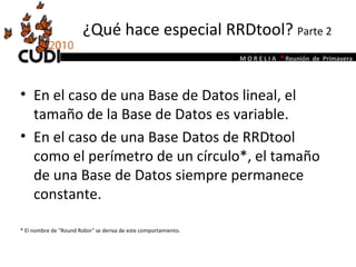 ¿Qué hace especial RRDtool?  Parte 2 En el caso de una Base de Datos lineal, el tamaño de la Base de Datos es variable.  En el caso de una Base Datos de RRDtool como el perímetro de un círculo*, el tamaño de una Base de Datos siempre permanece constante.  * El nombre de "Round Robin" se deriva de este comportamiento.  