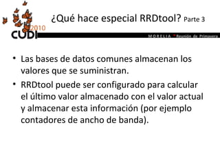 ¿Qué hace especial RRDtool?  Parte 3 Las bases de datos comunes almacenan los valores que se suministran.  RRDtool puede ser configurado para calcular el último valor almacenado con el valor actual y almacenar esta información (por ejemplo contadores de ancho de banda).  