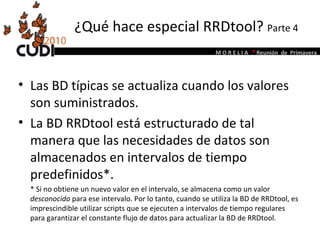 ¿Qué hace especial RRDtool?  Parte 4 Las BD típicas se actualiza cuando los valores son suministrados.  La BD RRDtool está estructurado de tal manera que las necesidades de datos son almacenados en intervalos de tiempo predefinidos*.  * Si no obtiene un nuevo valor en el intervalo, se almacena como un valor  desconocido  para ese intervalo. Por lo tanto, cuando se utiliza la BD de RRDtool, es imprescindible utilizar scripts que se ejecuten a intervalos de tiempo regulares para garantizar el constante flujo de datos para actualizar la BD de RRDtool.  