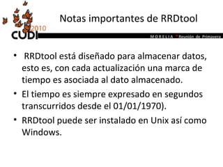 Notas importantes de RRDtool RRDtool está diseñado para almacenar datos, esto es, con cada actualización una marca de tiempo es asociada al dato almacenado.  El tiempo es siempre expresado en segundos transcurridos desde el 01/01/1970).  RRDtool puede ser instalado en Unix así como Windows.  