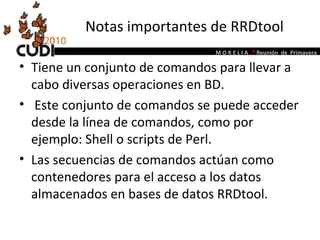 Notas importantes de RRDtool Tiene un conjunto de comandos para llevar a cabo diversas operaciones en BD. Este conjunto de comandos se puede acceder desde la línea de comandos, como por ejemplo: Shell o scripts de Perl.  Las secuencias de comandos actúan como contenedores para el acceso a los datos almacenados en bases de datos RRDtool.  