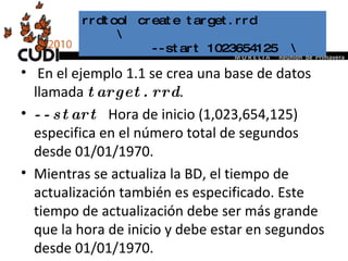 En el ejemplo 1.1 se crea una base de datos llamada  target.rrd .  --start   Hora de inicio (1,023,654,125) especifica en el número total de segundos desde 01/01/1970.  Mientras se actualiza la BD, el tiempo de actualización también es especificado. Este tiempo de actualización debe ser más grande que la hora de inicio y debe estar en segundos desde 01/01/1970.  rrdtool create target.rrd  \  --start 1023654125  \ 
