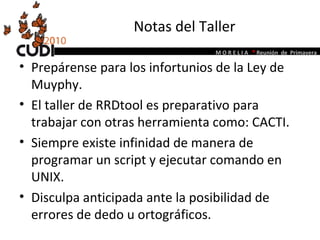 Notas del Taller Prepárense para los infortunios de la Ley de Muyphy. El taller de RRDtool es preparativo para trabajar con otras herramienta como: CACTI. Siempre existe infinidad de manera de programar un script y ejecutar comando en UNIX. Disculpa anticipada ante la posibilidad de errores de dedo u ortográficos. 