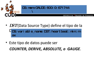 DST  (Data Source Type) define el tipo de la DS. Este tipo de datos puede ser  COUNTER, DERIVE, ABSOLUTE, o  GAUGE . DS:mem:GAUGE:600:0:671744  \  DS:variable_name:DST:heartbeat:min:max 
