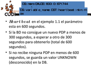 Heartbeat  en el ejemplo 1.1 el parámetro esta en 600 segundos.  Si la BD no consigue un nuevo PDP a menos de 300 segundos, a esperar a otro de 300 segundos para obtenerlo (total de 600 segundos). Si no recibe ninguna PDP en menos de 600 segundos, se guarda un valor UNKNOWN (desconocido) en la DB. DS:mem:GAUGE:600:0:671744  \  DS:variable_name:DST:heartbeat:min:max 