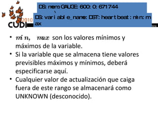 min, max   son los valores mínimos y máximos de la variable.  Si la variable que se almacena tiene valores previsibles máximos y mínimos, deberá especificarse aquí.  Cualquier valor de actualización que caiga fuera de este rango se almacenará como UNKNOWN (desconocido). DS:mem:GAUGE:600:0:671744  \  DS:variable_name:DST:heartbeat:min:max 