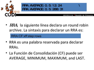 RRA,  la siguiente línea declara un round robin archive. La sintaxis para declarar un RRA es:  RRA es una palabra reservada para declarar RRAs. La Función de Consolidación (CF) puede ser AVERAGE, MINIMUM, MAXIMUM, and LAST.  RRA:AVERAGE:0.5:12:24  \  RRA:AVERAGE:0.5:288:31 RRA:CF:xff:step:rows 