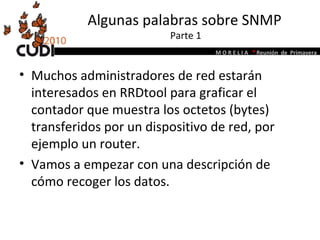 Algunas palabras sobre SNMP  Parte 1 Muchos administradores de red estarán interesados en RRDtool para graficar el contador que muestra los octetos (bytes) transferidos por un dispositivo de red, por ejemplo un router. Vamos a empezar con una descripción de cómo recoger los datos. 