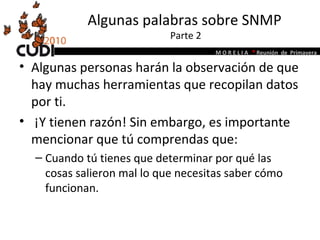 Algunas palabras sobre SNMP  Parte 2 Algunas personas harán la observación de que hay muchas herramientas que recopilan datos por ti.  ¡Y tienen razón! Sin embargo, es importante mencionar que tú comprendas que:  Cuando tú tienes que determinar por qué las cosas salieron mal lo que necesitas saber cómo funcionan. 