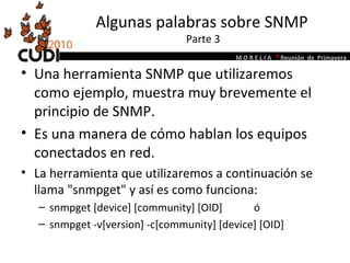 Algunas palabras sobre SNMP  Parte 3 Una herramienta SNMP que utilizaremos como ejemplo, muestra muy brevemente el principio de SNMP.  Es una manera de cómo hablan los equipos conectados en red.  La herramienta que utilizaremos a continuación se llama "snmpget" y así es como funciona:  snmpget [device] [community] [OID]  ó snmpget -v[version] -c[community] [device] [OID] 