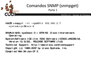 Comandos SNMP (snmpget)  Parte 1 noc$  snmpget -v1 -cpublic 192.168.2.7 system.sysDescr.0 SNMPv2-MIB::sysDescr.0 = STRING: Cisco Internetwork Operating System Software IOS (tm) 7200 Software (C7200-JK9O3S-M), Version 12.3(22), RELEASE SOFTWARE (fc2) Technical Support: http://www.cisco.com/techsupport Copyright (c) 1986-2007 by cisco Systems, Inc. Compiled Wed 24-Jan-07 2 