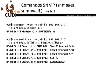 Comandos SNMP (snmpget, snmpwalk)  Parte 2 noc$  snmpget –v2c -cpublic 192.168.2.7 interfaces.ifNumber.0 IF-MIB::ifNumber.0 = INTEGER: 5 noc$  snmpwalk -v1 -cpublic 192.168.2.7 interfaces.ifTable.ifEntry.ifDescr IF-MIB::ifDescr.1 = STRING: FastEthernet0/0 IF-MIB::ifDescr.2 = STRING: FastEthernet1/0 IF-MIB::ifDescr.3 = STRING: FastEthernet1/1 IF-MIB::ifDescr.4 = STRING: Null0 IF-MIB::ifDescr.5 = STRING: Loopback0 