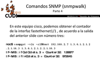 Comandos SNMP (snmpwalk)  Parte 4 En este equipo cisco, podemos obtener el contador de la interfaz fastethernet1/1 , de acuerdo a la salida del anterior slide con número tres:   noc$  snmpget -v2c -c2B0net 192.168.2.7 1.3.6.1.2.1.2 .2.1.16.3 1.3.6.1.2.1.2.2.1.10.3 IF-MIB::ifOutOctets.3 = Counter32: 128877 IF-MIB::ifInOctets.3 = Counter32: 972645 