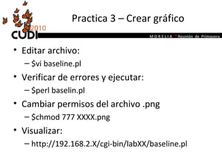 Practica 3 – Crear gráfico Editar archivo:  $vi baseline.pl Verificar de errores y ejecutar: $perl baselin.pl Cambiar permisos del archivo .png $chmod 777 XXXX.png Visualizar: http://192.168.2.X/cgi-bin/labXX/baseline.pl 