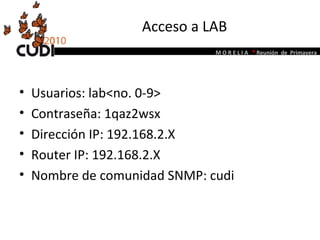 Acceso a LAB Usuarios: lab<no. 0-9> Contraseña: 1qaz2wsx Dirección IP: 192.168.2.X Router IP: 192.168.2.X Nombre de comunidad SNMP: cudi 