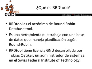 ¿Qué es RRDtool? RRDtool es el acrónimo de Round Robin Database tool.  Es una herramienta que trabaja con una base de datos que maneja planificación según Round-Robin.  RRDtool tiene licencia GNU desarrollada por Tobias Oetiker, un administrador de sistemas en el  Swiss Federal Institute of Technology .  