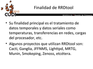 Finalidad de RRDtool Su finalidad principal es el tratamiento de datos temporales y datos seriales como temperaturas, transferencias en redes, cargas del procesador, etc.  Algunos proyectos que utilizan RRDtool son: Cacti, Ganglia, JFFNMS, Lighttpd, MRTG, Munin, Smokeping, Zenoss, etcétera. 