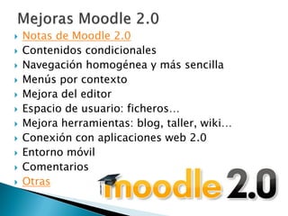   Notas de Moodle 2.0
   Contenidos condicionales
   Navegación homogénea y más sencilla
   Menús por contexto
   Mejora del editor
   Espacio de usuario: ficheros…
   Mejora herramientas: blog, taller, wiki…
   Conexión con aplicaciones web 2.0
   Entorno móvil
   Comentarios
   Otras
 