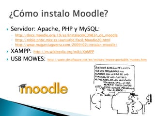    Servidor: Apache, PHP y MySQL:
    ◦ http://docs.moodle.org/19/es/Instalaci%C3%B3n_de_moodle
    ◦ http://roble.pntic.mec.es/aunturbe/facil/Moodle20.html
    ◦ http://www.magarciaguerra.com/2009/02/instalar-moodle/

   XAMPP: http://es.wikipedia.org/wiki/XAMPP
   USB MOWES: http://www.chsoftware.net/en/mowes/mowesportable/mowes.htm
 