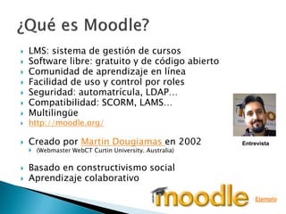    LMS: sistema de gestión de cursos
   Software libre: gratuito y de código abierto
   Comunidad de aprendizaje en línea
   Facilidad de uso y control por roles
   Seguridad: automatrícula, LDAP…
   Compatibilidad: SCORM, LAMS…
   Multilingüe
   http://moodle.org/

   Creado por Martin Dougiamas en 2002                Entrevista
     (Webmaster WebCT Curtin University. Australia)


   Basado en constructivismo social
   Aprendizaje colaborativo

                                                           Ejemplo
 