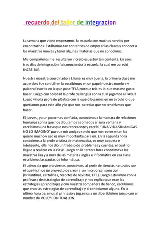 La semana que viene empezamos la escuela con muchos nervios por
encontrarnos. Estábamos tan contentos de empezar las clases y conocer a
las maestras nuevas y tener algunas materias que no conocimos.
Mis compañeros me resultaron increíbles, estoy tan contenta. En esos
tres días de integración fui conociendo la escuela, la cual me pareció
INCREIBLE.
Nuestra maestra coordinadora Liliana es muy buena, la primera clase me
acuerdo q fue con Lili en la escribimos en un papel nuestro nombre y
palabra favorita en la que puseTELA porquetela es lo que mas me gusta
hacer. Luego con Soledad la profe de lengua con la cual jugamos alTABU!
Luego vino la profede plástica con la que dibujamos en un circulo lo que
queríamos para este año y lo que nos parecías que no tendríamos que
hacer.
El jueves , ya un poco mas confiada, conocimos a la maestra de relaciones
humanas con la que nos dibujamos asomados en una ventana y
escribimos una fraseque nos representey escribi “UNA VIDA SINAMIGAS
NO LO IMAGINO” porquemis amigas son lo que me representan las
quiero mucho y eso es muy importante para mi. En la segunda hora
conocimos a la profecristina de matematica, es muy coqueta e
inteligente, ella nos dio un trabajo de problemas y cuentas, el cual no
llegue a realizar en la clase. Luego en la tercera hora conocimos a las
maestras lisa y a nora de las materias ingles e informática en esa clase
escribimos las pautas de informática.
El utimo dia que era viernes conocimos al profede ciencias naturales con
el que hicimos un proyecto de crear a un microorganismo con
(brillantinas, cartulinas, recortes de revistas, ETC). Luego estuvimos con la
profesora deestrategias de aprendizajey nos explico que eran las
estrategias aprendizajes y con nuestra compañera de banco, escribimos
que eran las estrategias de aprendizaje y si conocíamos alguna. En la
ultima hora bajamos al gimnasio y jugamos a un dibertidisimo juego con el
nombrede VOLEYCON TOALLON.
 