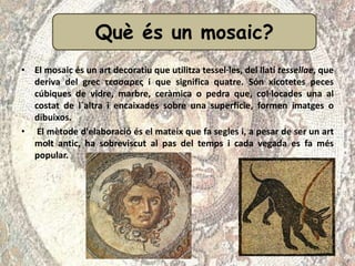 • El mosaic és un art decoratiu que utilitza tessel·les, del llatí tessellae, que
deriva del grec τεσσαρες i que significa quatre. Són xicotetes peces
cúbiques de vidre, marbre, ceràmica o pedra que, col·locades una al
costat de l´altra i encaixades sobre una superfície, formen imatges o
dibuixos.
• El mètode d'elaboració és el mateix que fa segles i, a pesar de ser un art
molt antic, ha sobreviscut al pas del temps i cada vegada es fa més
popular.
Què és un mosaic?
 